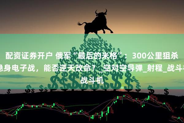 配资证券开户 俄军“最后的米格”：300公里狙杀 隐身电子战，能否逆天改命？_空对空导弹_射程_战斗机