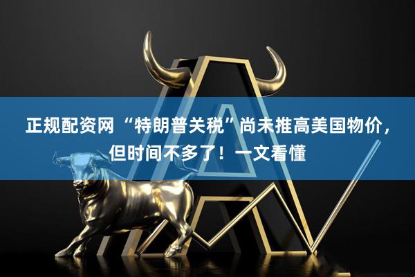 正规配资网 “特朗普关税”尚未推高美国物价，但时间不多了！一文看懂