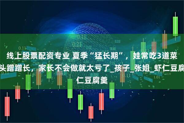 线上股票配资专业 夏季“猛长期”，娃常吃3道菜个头蹭蹭长，家长不会做就太亏了_孩子_张姐_虾仁豆腐羹