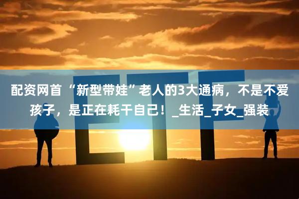 配资网首 “新型带娃”老人的3大通病，不是不爱孩子，是正在耗干自己！_生活_子女_强装