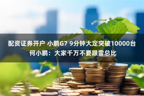 配资证券开户 小鹏G7 9分钟大定突破10000台 何小鹏：大家千万不要跟雷总比
