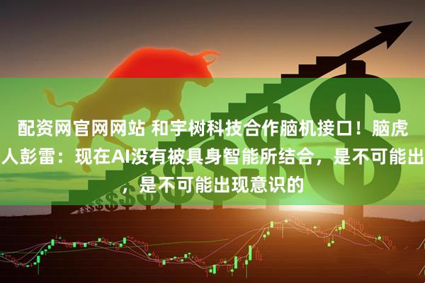 配资网官网网站 和宇树科技合作脑机接口！脑虎科技创始人彭雷：现在AI没有被具身智能所结合，是不可能出现意识的