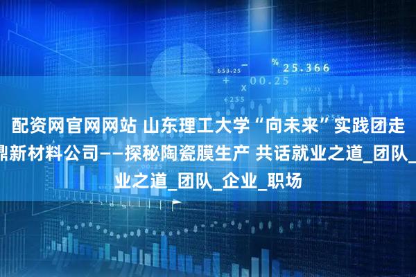 配资网官网网站 山东理工大学“向未来”实践团走进淄博煜鼎新材料公司——探秘陶瓷膜生产 共话就业之道_团队_企业_职场