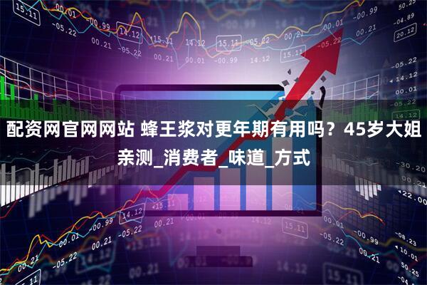 配资网官网网站 蜂王浆对更年期有用吗？45岁大姐亲测_消费者_味道_方式