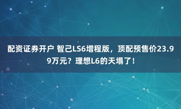 配资证券开户 智己LS6增程版，顶配预售价23.99万元？理想L6的天塌了！