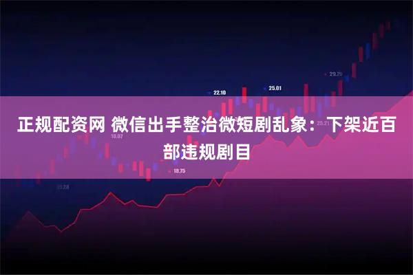 正规配资网 微信出手整治微短剧乱象：下架近百部违规剧目