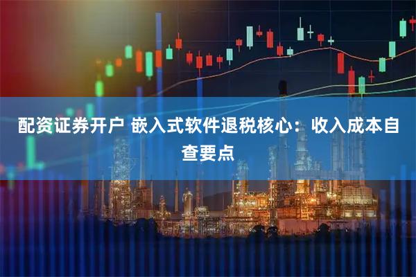 配资证券开户 嵌入式软件退税核心：收入成本自查要点