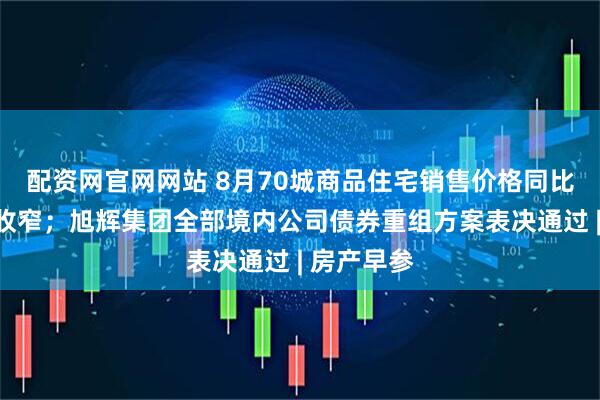 配资网官网网站 8月70城商品住宅销售价格同比降幅继续收窄；旭辉集团全部境内公司债券重组方案表决通过 | 房产早参