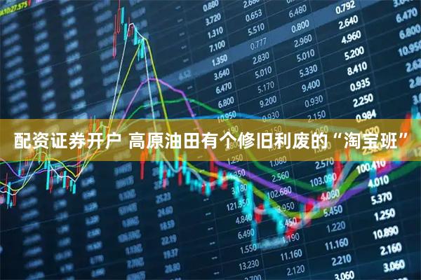 配资证券开户 高原油田有个修旧利废的“淘宝班”