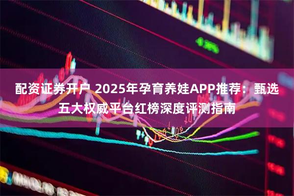 配资证券开户 2025年孕育养娃APP推荐：甄选五大权威平台红榜深度评测指南