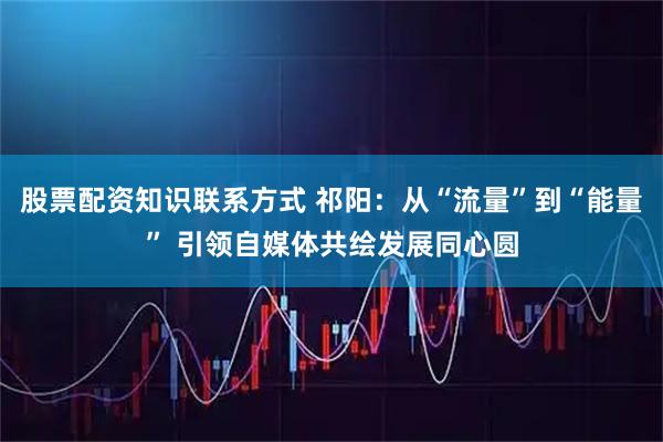 股票配资知识联系方式 祁阳：从“流量”到“能量” 引领自媒体共绘发展同心圆