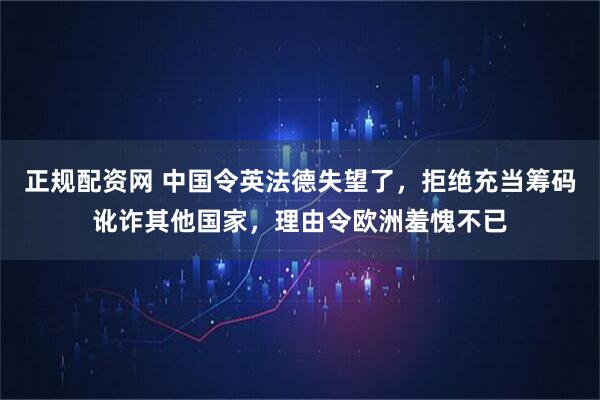 正规配资网 中国令英法德失望了，拒绝充当筹码讹诈其他国家，理由令欧洲羞愧不已